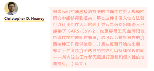 如果我们的唾液检测方法的准确性在更大规模的研究中能够得到证实，那么这种非侵入性方法就可以让我们在人口层面上更容易识别出哪些人已感染了 SARS-CoV-2，也更容易发现血清阳性持续存在的差距在哪里。